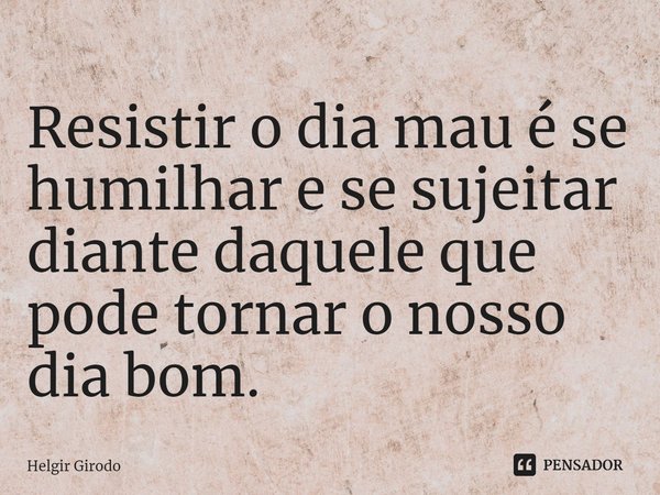 ⁠Resistir o dia mau é se humilhar e se sujeitar diante daquele que pode tornar o nosso dia bom.... Frase de Helgir Girodo.