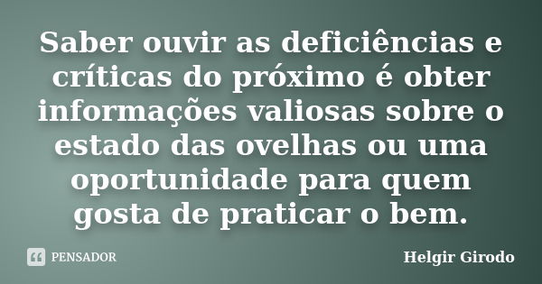 Saber ouvir as deficiências e críticas do próximo é obter informações valiosas sobre o estado das ovelhas ou uma oportunidade para quem gosta de praticar o bem.... Frase de Helgir Girodo.