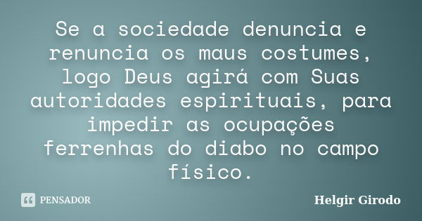 Se a sociedade denuncia e renuncia os maus costumes, logo Deus agirá com Suas autoridades espirituais, para impedir as ocupações ferrenhas do diabo no campo fís... Frase de Helgir Girodo.