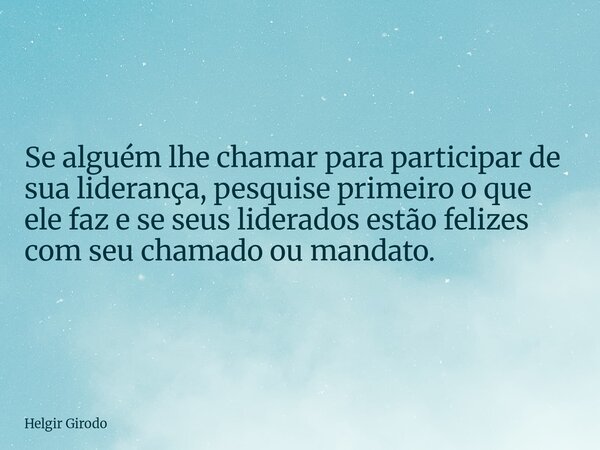 Se alguém lhe chamar para participar de sua liderança, pesquise primeiro o que ele faz e se seus liderados estão felizes com seu chamado ou mandato.... Frase de Helgir Girodo.