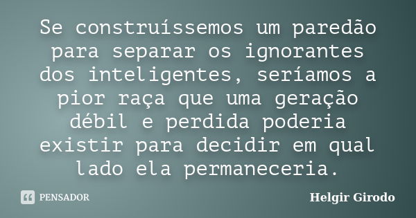 Se construíssemos um paredão para separar os ignorantes dos inteligentes, seríamos a pior raça que uma geração débil e perdida poderia existir para decidir em q... Frase de Helgir Girodo.