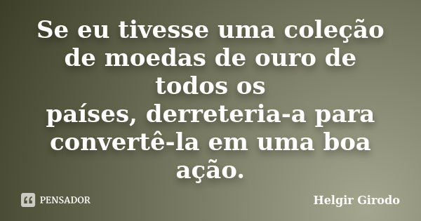 Se eu tivesse uma coleção de moedas de ouro de todos os países, derreteria-a para convertê-la em uma boa ação.... Frase de Helgir Girodo.