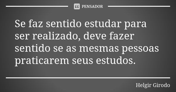 Se faz sentido estudar para ser realizado, deve fazer sentido se as mesmas pessoas praticarem seus estudos.... Frase de Helgir Girodo.