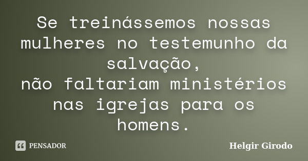 Se treinássemos nossas mulheres no testemunho da salvação, não faltariam ministérios nas igrejas para os homens.... Frase de Helgir Girodo.