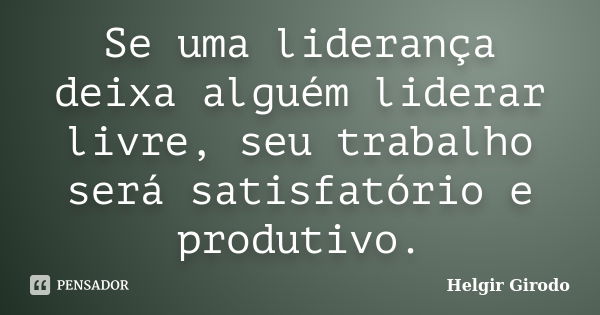 Se uma liderança deixa alguém liderar livre, seu trabalho será satisfatório e produtivo.... Frase de Helgir Girodo.