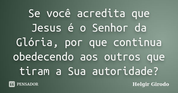 Se você acredita que Jesus é o Senhor da Glória, por que continua obedecendo aos outros que tiram a Sua autoridade?... Frase de Helgir Girodo.