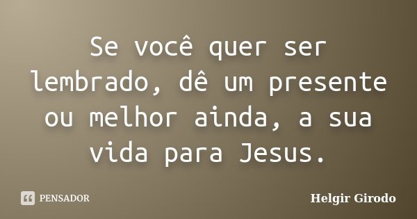 Se você quer ser lembrado, dê um presente ou melhor ainda, a sua vida para Jesus.... Frase de Helgir Girodo.