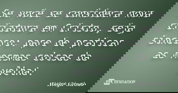 Se você se considera nova criatura em Cristo, seja sincero: pare de praticar as mesmas coisas da velha!... Frase de Helgir Girodo.
