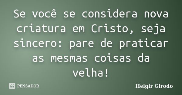 Se você se considera nova criatura em Cristo, seja sincero: pare de praticar as mesmas coisas da velha!... Frase de Helgir Girodo.