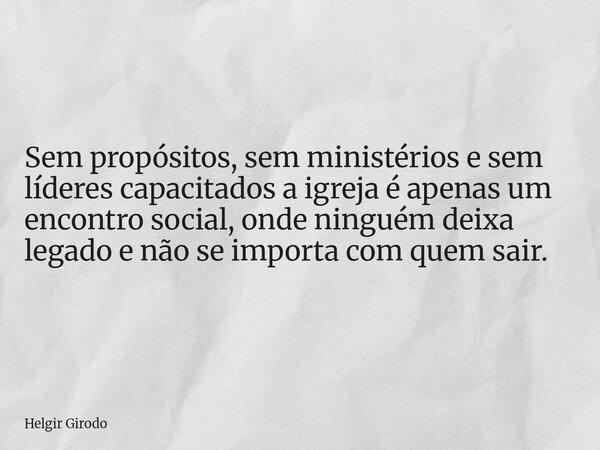 Sem propósitos, sem ministérios e sem líderes capacitados a igreja é apenas um encontro social, onde ninguém deixa legado e não se importa com quem sair.... Frase de Helgir Girodo.
