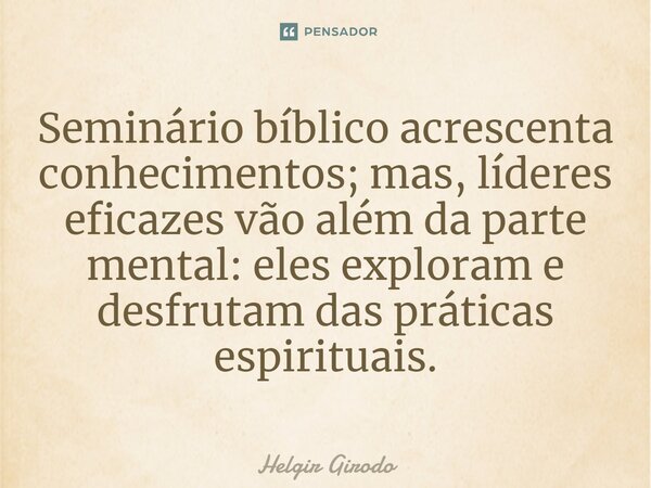 ⁠Seminário bíblico acrescenta conhecimentos; mas, líderes eficazes vão além da parte mental: eles exploram e desfrutam das práticas espirituais.... Frase de Helgir Girodo.