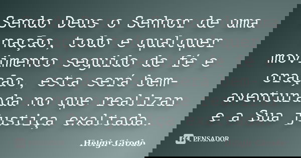 Sendo Deus o Senhor de uma nação, todo e qualquer movimento seguido de fé e oração, esta será bem-aventurada no que realizar e a Sua justiça exaltada.... Frase de Helgir Girodo.