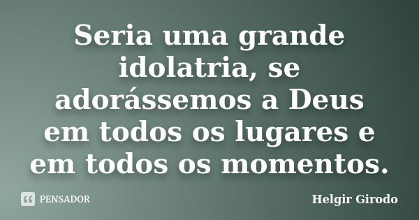 Seria uma grande idolatria, se adorássemos a Deus em todos os lugares e em todos os momentos.... Frase de Helgir Girodo.