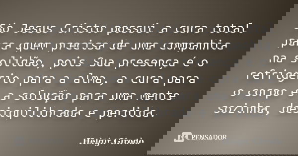 Só Jesus Cristo possui a cura total para quem precisa de uma companhia na solidão, pois Sua presença é o refrigério para a alma, a cura para o corpo e a solução... Frase de Helgir Girodo.
