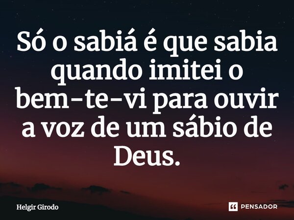 ⁠Só o sabiá é que sabia quando imitei o bem-te-vi para ouvir a voz de um sábio de Deus.... Frase de Helgir Girodo.