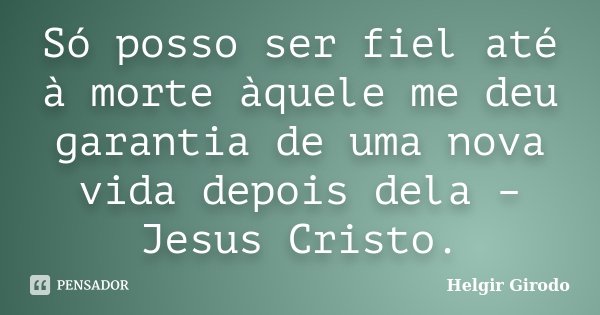 Só posso ser fiel até à morte àquele me deu garantia de uma nova vida depois dela – Jesus Cristo.... Frase de Helgir Girodo.