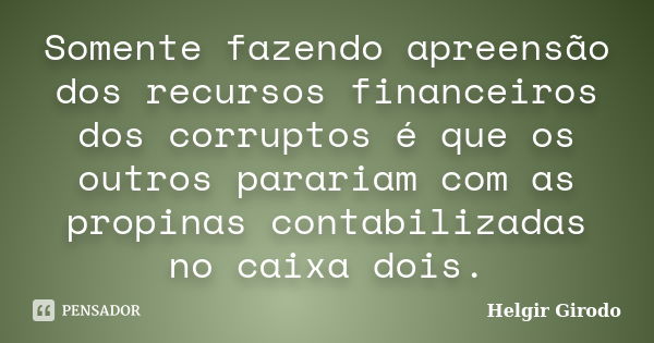 Somente fazendo apreensão dos recursos financeiros dos corruptos é que os outros parariam com as propinas contabilizadas no caixa dois.... Frase de Helgir Girodo.