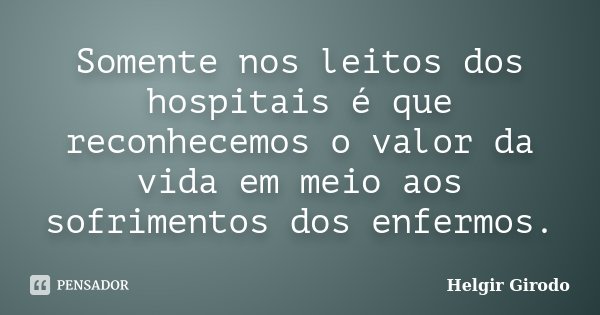 Somente nos leitos dos hospitais é que reconhecemos o valor da vida em meio aos sofrimentos dos enfermos.... Frase de Helgir Girodo.