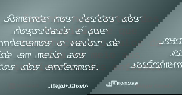 Somente nos leitos dos hospitais é que reconhecemos o valor da vida em meio aos sofrimentos dos enfermos.... Frase de Helgir Girodo.