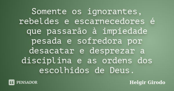 Somente os ignorantes, rebeldes e escarnecedores é que passarão à impiedade pesada e sofredora por desacatar e desprezar a disciplina e as ordens dos escolhidos... Frase de Helgir Girodo.