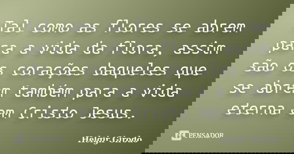 Tal como as flores se abrem para a vida da flora, assim são os corações daqueles que se abrem também para a vida eterna em Cristo Jesus.... Frase de Helgir Girodo.