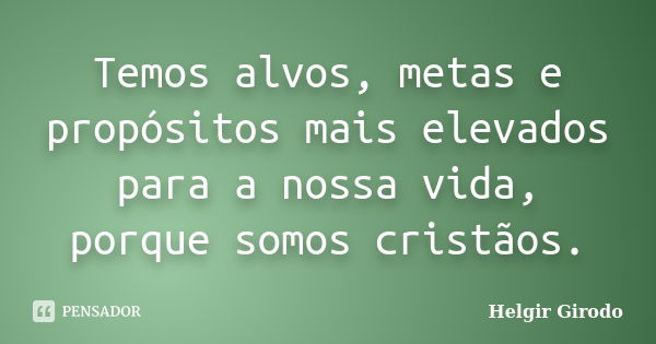 Temos alvos, metas e propósitos mais elevados para a nossa vida, porque somos cristãos.... Frase de Helgir Girodo.