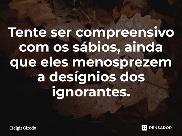 ⁠Tente ser compreensivo com os sábios, ainda que eles menosprezem a desígnios dos ignorantes.... Frase de Helgir Girodo.