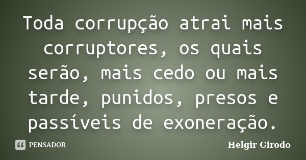 Toda corrupção atrai mais corruptores, os quais serão, mais cedo ou mais tarde, punidos, presos e passíveis de exoneração.... Frase de Helgir Girodo.