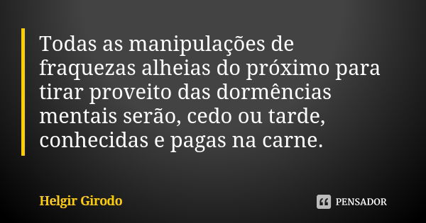 Todas as manipulações de fraquezas alheias do próximo para tirar proveito das dormências mentais serão, cedo ou tarde, conhecidas e pagas na carne.... Frase de Helgir Girodo.