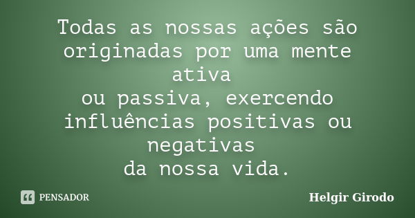 Todas as nossas ações são originadas por uma mente ativa ou passiva, exercendo influências positivas ou negativas da nossa vida.... Frase de Helgir Girodo.