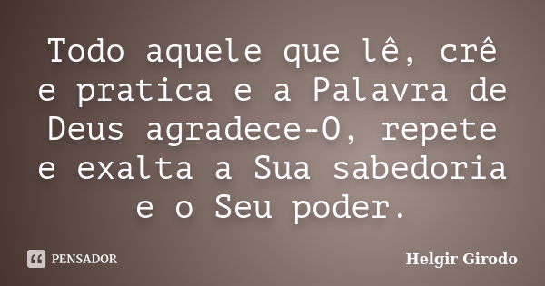 Todo aquele que lê, crê e pratica e a Palavra de Deus agradece-O, repete e exalta a Sua sabedoria e o Seu poder.... Frase de Helgir Girodo.