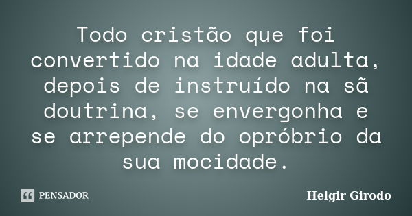 Todo cristão que foi convertido na idade adulta, depois de instruído na sã doutrina, se envergonha e se arrepende do opróbrio da sua mocidade.... Frase de Helgir Girodo.