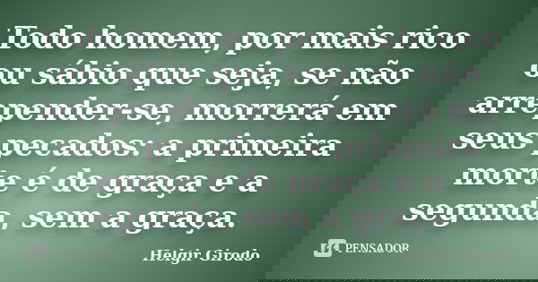 Todo homem, por mais rico ou sábio que seja, se não arrepender-se, morrerá em seus pecados: a primeira morte é de graça e a segunda, sem a graça.... Frase de Helgir Girodo.