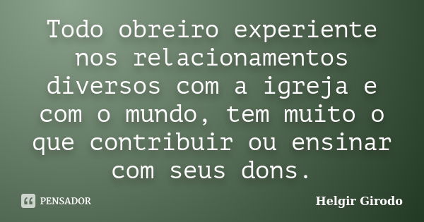 Todo obreiro experiente nos relacionamentos diversos com a igreja e com o mundo, tem muito o que contribuir ou ensinar com seus dons.... Frase de Helgir Girodo.