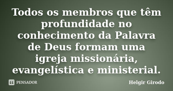 Todos os membros que têm profundidade no conhecimento da Palavra de Deus formam uma igreja missionária, evangelística e ministerial.... Frase de Helgir Girodo.