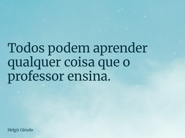 Todos podem aprender qualquer coisa que o professor ensina.... Frase de Helgir Girodo.