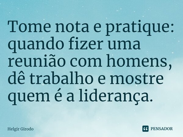 ⁠Tome nota e pratique: quando fizer uma reunião com homens, dê trabalho e mostre quem é a liderança.... Frase de Helgir Girodo.