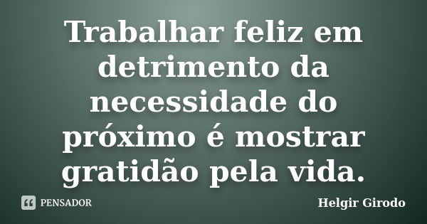 Trabalhar feliz em detrimento da necessidade do próximo é mostrar gratidão pela vida.... Frase de Helgir Girodo.