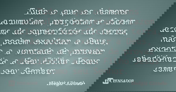 Tudo o que os homens acumulam, projetam e fazem acima da superfície da terra, não podem exaltar a Deus, exceto a vontade de provar obediência a Seu Filho Jesus ... Frase de Helgir Girodo.