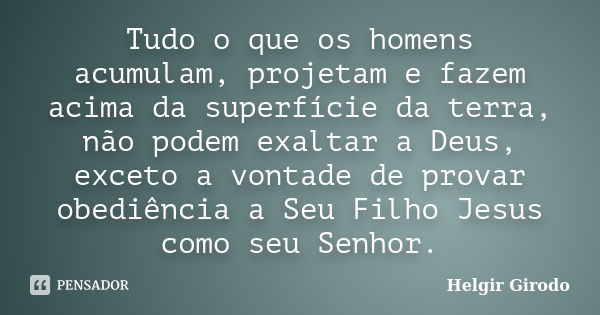 Tudo o que os homens acumulam, projetam e fazem acima da superfície da terra, não podem exaltar a Deus, exceto a vontade de provar obediência a Seu Filho Jesus ... Frase de Helgir Girodo.