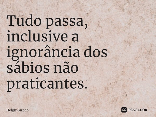⁠Tudo passa, inclusive a ignorância dos sábios não praticantes.... Frase de Helgir Girodo.