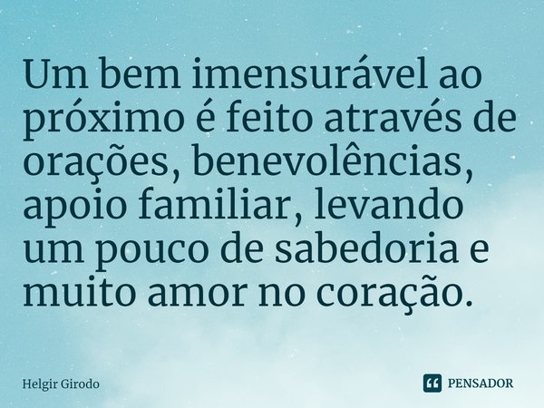 ⁠Um bem imensurável ao próximo é feito através de orações, benevolências, apoio familiar, levando um pouco de sabedoria e muito amor no coração.... Frase de Helgir Girodo.