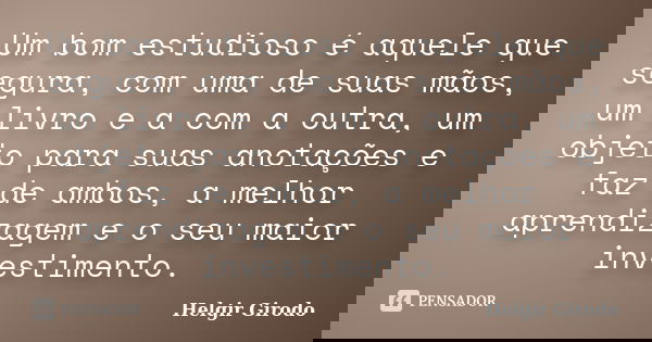 Um bom estudioso é aquele que segura, com uma de suas mãos, um livro e a com a outra, um objeto para suas anotações e faz de ambos, a melhor aprendizagem e o se... Frase de Helgir Girodo.