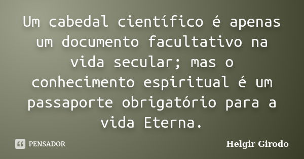 Um cabedal científico é apenas um documento facultativo na vida secular; mas o conhecimento espiritual é um passaporte obrigatório para a vida Eterna.... Frase de Helgir Girodo.