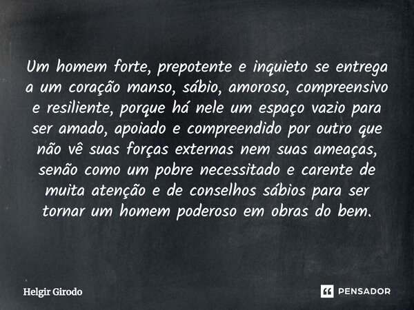 ⁠Um homem forte, prepotente e inquieto se entrega a um coração manso, sábio, amoroso, compreensivo e resiliente, porque há nele um espaço vazio para ser amado, ... Frase de Helgir Girodo.