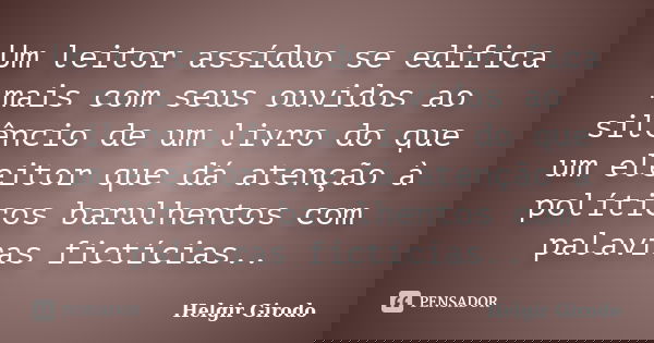 Um leitor assíduo se edifica mais com seus ouvidos ao silêncio de um livro do que um eleitor que dá atenção à políticos barulhentos com palavras fictícias..... Frase de Helgir Girodo.
