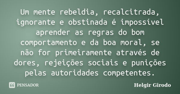 Um mente rebeldia, recalcitrada, ignorante e obstinada é impossível aprender as regras do bom comportamento e da boa moral, se não for primeiramente através de ... Frase de Helgir Girodo.