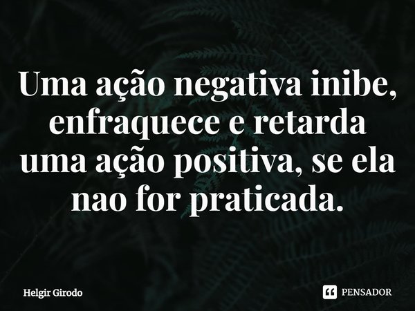 ⁠Uma ação negativa inibe, enfraquece e retarda uma ação positiva, se ela nao for praticada.... Frase de Helgir Girodo.