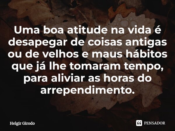 ⁠Uma boa atitude na vida é desapegar de coisas antigas ou de velhos e maus hábitos que já lhe tomaram tempo, para aliviar as horas do arrependimento.... Frase de Helgir Girodo.