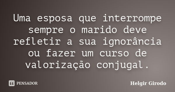 Uma esposa que interrompe sempre o marido deve refletir a sua ignorância ou fazer um curso de valorização conjugal.... Frase de Helgir Girodo.